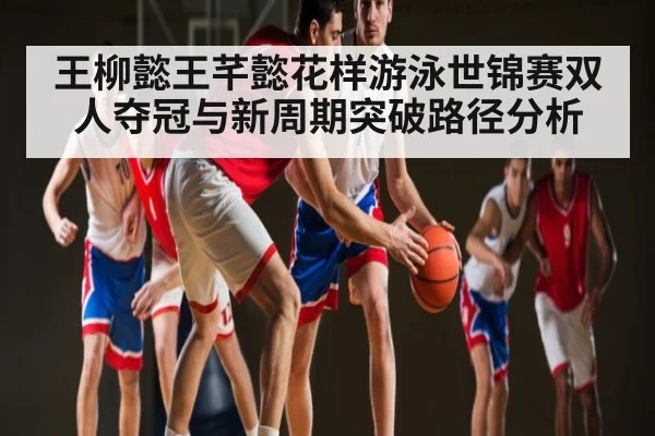 王柳懿王芊懿花样游泳世锦赛双人夺冠与新周期突破路径分析