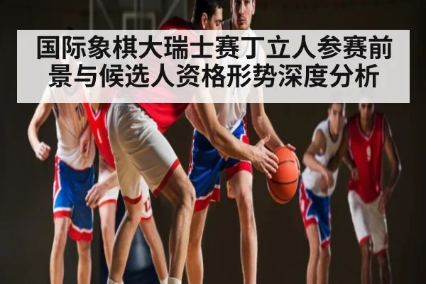 国际象棋大瑞士赛丁立人参赛前景与候选人资格形势深度分析