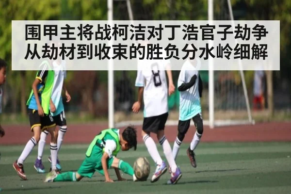 围甲主将战柯洁对丁浩官子劫争从劫材到收束的胜负分水岭细解