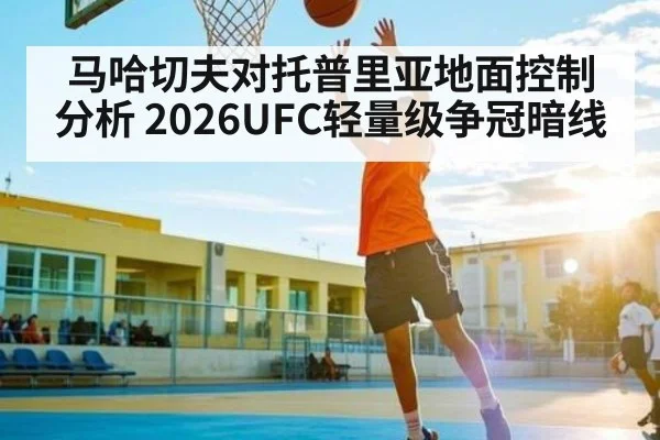 马哈切夫对托普里亚地面控制分析 2026UFC轻量级争冠暗线