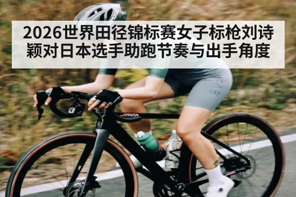 2026世界田径锦标赛女子标枪刘诗颖对日本选手助跑节奏与出手角度